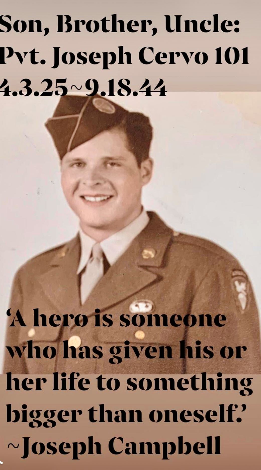 <i class="material-icons" data-template="memories-icon">account_balance</i><br/>JOSEPH  CERVO, Army<br/><div class='remember-wall-long-description'>Remembering our dear Uncle Pvt Joseph Cervo, Company C, 506th Paratroopers of the 101st Airborne Division POW/KIA during WWII’s Operation Garden: 4.3.25-9.18.44. Currahee & Merry Christmas!</div><a class='btn btn-primary btn-sm mt-2 remember-wall-toggle-long-description' onclick='initRememberWallToggleLongDescriptionBtn(this)'>Learn more</a>