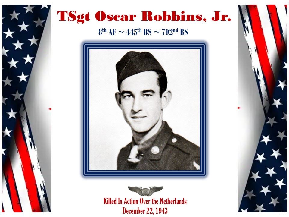 <i class="material-icons" data-template="memories-icon">chat_bubble</i><br/>TSgt Oscar Robbins, Jr.<br/><div class='remember-wall-long-description'>In memory of TSgt Oscar Robbins, Jr. B-24 aircrew member killed over the Netherlands on 22 DEC 1943. 8th AF~445th BG~ 702nd BS.</div><a class='btn btn-primary btn-sm mt-2 remember-wall-toggle-long-description' onclick='initRememberWallToggleLongDescriptionBtn(this)'>Learn more</a>