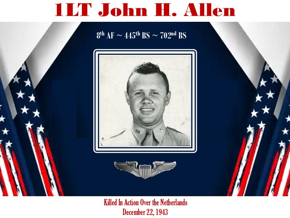 <i class="material-icons" data-template="memories-icon">chat_bubble</i><br/><br/><div class='remember-wall-long-description'>1LT John H. Allen, pilot of B-24, #42-7554. The aircraft was attacked over the Netherlands and crashed into a bell tower in a cemetery killing 7 of the 10 air crew on 22 DEC 1943. 8thAF~445thBG~702nd BS</div><a class='btn btn-primary btn-sm mt-2 remember-wall-toggle-long-description' onclick='initRememberWallToggleLongDescriptionBtn(this)'>Learn more</a>