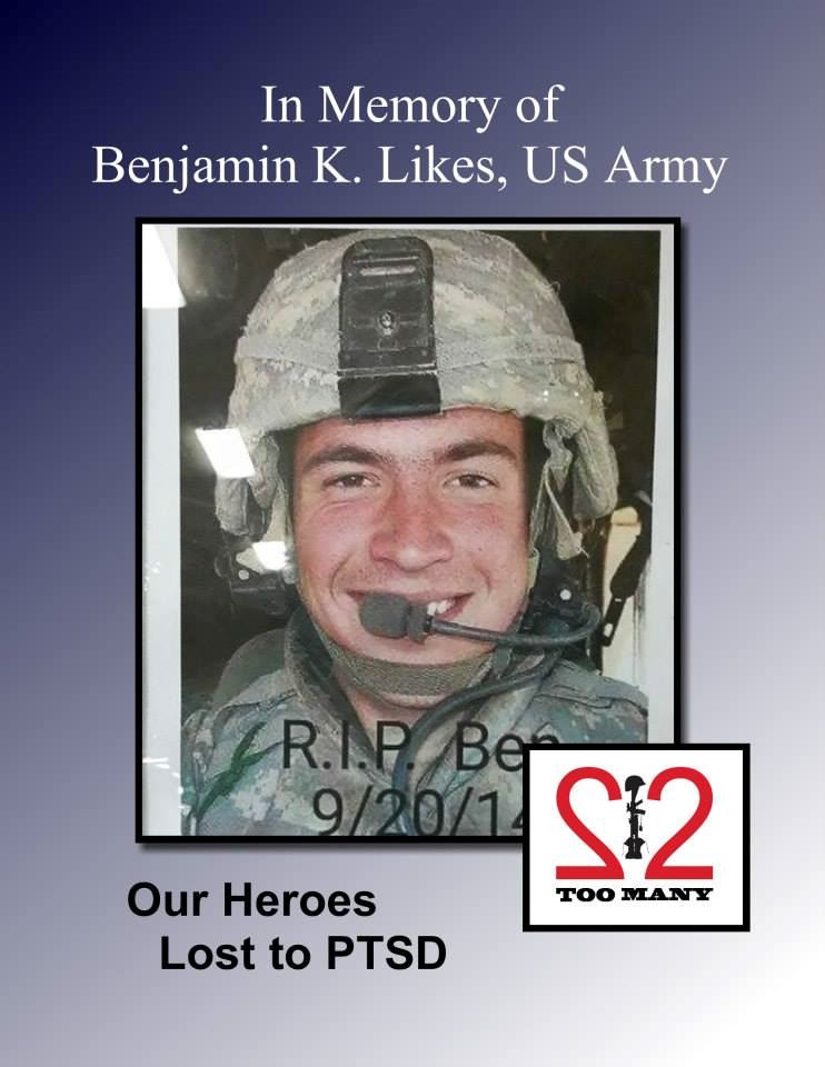 <i class="material-icons" data-template="memories-icon">cloud</i><br/>Benjamin Karl  Likes<br/><div class='remember-wall-long-description'>22 Too Many - In Memory of 
Benjamin Karl Likes, US Army 
December 9, 1988 – September 20, 2014 
NEVER FORGOTTEN 

Benjamin was born December 9, 1988 in Fort Collins, CO. He earned his GED and joined the U.S. Army at 17 were he honorably served his country in the 82nd Airborne in Afghanistan for 18 months during Operation Enduring Freedom. Ben received an honorable discharge in 2009. Benjamin lost his battle with PTS on September 20, 2014 at the young age of 25.</div><a class='btn btn-primary btn-sm mt-2 remember-wall-toggle-long-description' onclick='initRememberWallToggleLongDescriptionBtn(this)'>Learn more</a>