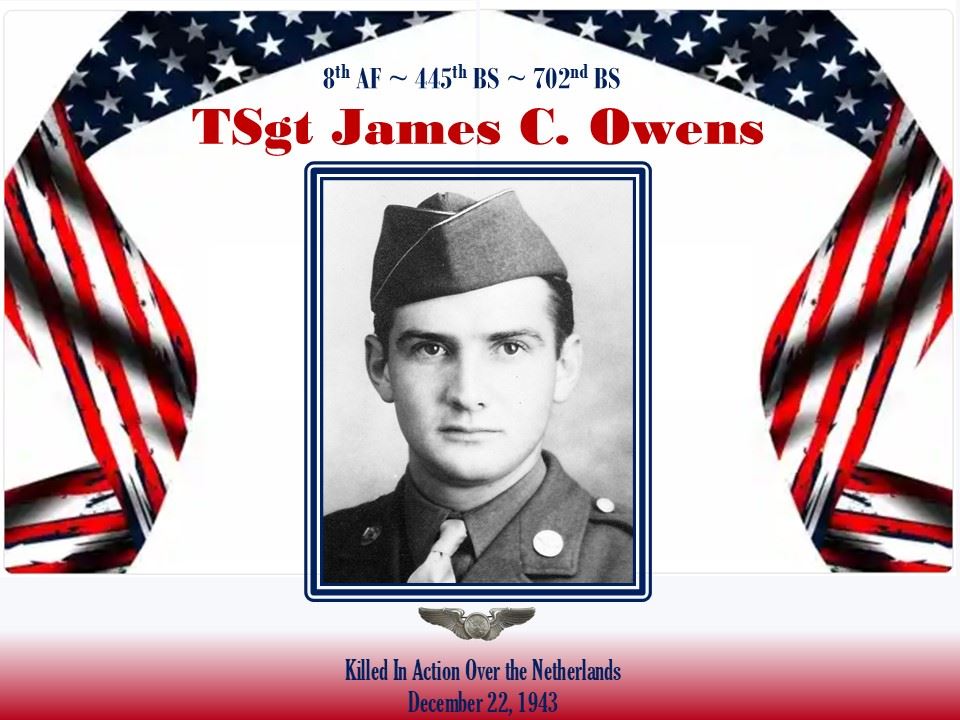 <i class="material-icons" data-template="memories-icon">chat_bubble</i><br/>TSgt James C. Owens, Army, TSgt<br/>Posted by: Anthony L. Destro<br/><div class='remember-wall-long-description'>In memory of TSgt James C. Owens, B-24 air crew member. Killed on 22 DEC 1943 over the Netherlands. 8th AF~445th BG~702nd BS.</div><a class='btn btn-primary btn-sm mt-2 remember-wall-toggle-long-description' onclick='initRememberWallToggleLongDescriptionBtn(this)'>Learn more</a>