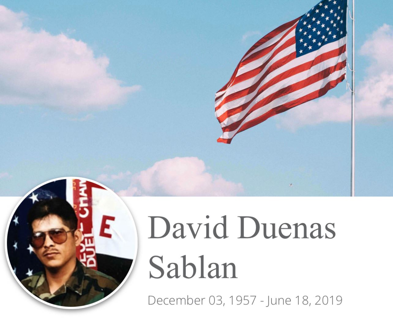 <i class="material-icons" data-template="memories-icon">account_balance</i><br/>David Sablan, Army, SGT<br/>Born 12/3/1957<br/>Passed on 6/18/2019<br/>Posted by: Dorothy L.<br/><div class='remember-wall-long-description'>I will treasure the memories of my beloved brother until we meet again.</div><a class='btn btn-primary btn-sm mt-2 remember-wall-toggle-long-description' onclick='initRememberWallToggleLongDescriptionBtn(this)'>Learn more</a>