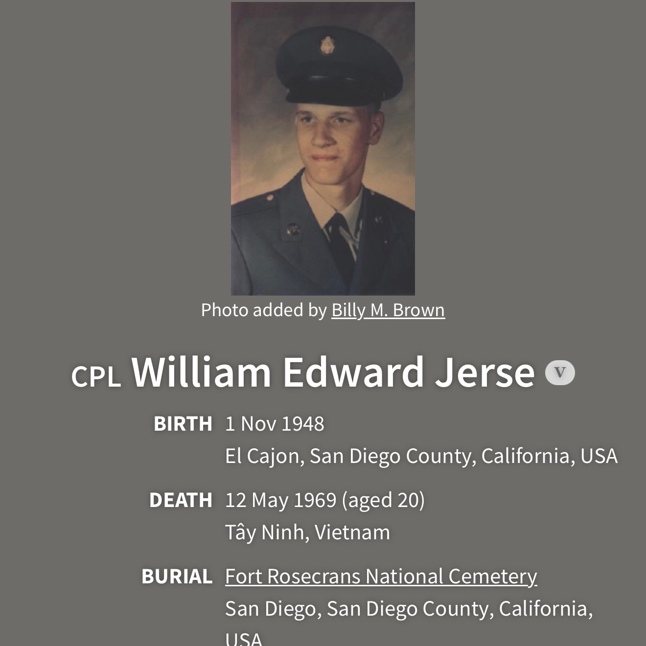 <i class="material-icons" data-template="memories-icon">chat_bubble</i><br/>William Jerse, Army, Cpl<br/>Born 11/1/1948<br/>Passed on 5/12/1969<br/>Posted by: Barbara L Channell<br/><div class='remember-wall-long-description'>Died at the young age of 20 in Vietnam. He went to El Cajon Valley High School.</div><a class='btn btn-primary btn-sm mt-2 remember-wall-toggle-long-description' onclick='initRememberWallToggleLongDescriptionBtn(this)'>Learn more</a>