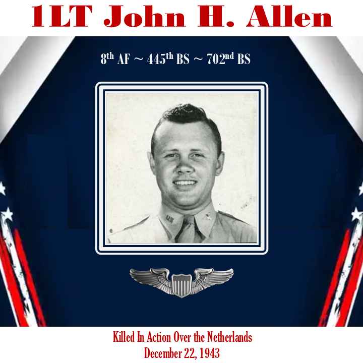 <i class="material-icons" data-template="memories-icon">chat_bubble</i><br/>Posted by: Anthony L. Destro<br/><div class='remember-wall-long-description'>1LT John H. Allen, pilot of B-24, #42-7554. The aircraft was attacked over the Netherlands and crashed into a bell tower in a cemetery killing 7 of the 10 air crew on 22 DEC 1943. 8thAF~445thBG~702nd BS</div><a class='btn btn-primary btn-sm mt-2 remember-wall-toggle-long-description' onclick='initRememberWallToggleLongDescriptionBtn(this)'>Learn more</a>
