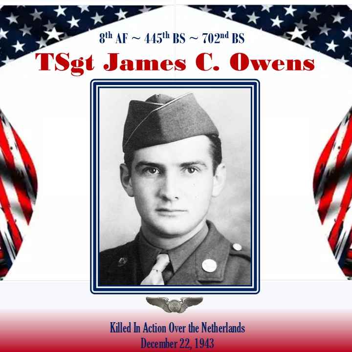 <i class="material-icons" data-template="memories-icon">chat_bubble</i><br/>TSgt James C. Owens, Army, TSgt<br/>Posted by: Anthony L. Destro<br/><div class='remember-wall-long-description'>In memory of TSgt James C. Owens, B-24 air crew member. Killed on 22 DEC 1943 over the Netherlands. 8th AF~445th BG~702nd BS.</div><a class='btn btn-primary btn-sm mt-2 remember-wall-toggle-long-description' onclick='initRememberWallToggleLongDescriptionBtn(this)'>Learn more</a>