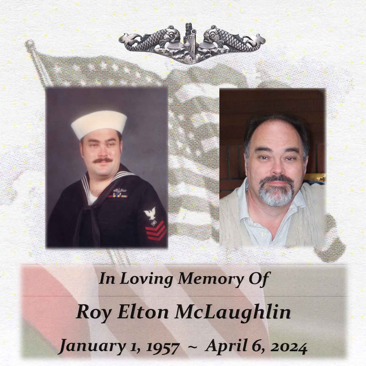 <i class="material-icons" data-template="memories-icon">chat_bubble</i><br/>Roy Elton McLaughlin, Navy, ET 1<br/>Posted by: Family<br/><div class='remember-wall-long-description'>U.S. Submariner - PRIDE RUNS DEEPUSS Scamp (SSN 588) 1978 - 1980USS Bremerton (SSN-698) 1980 - 1983Always Loved, You are Missed, Gone to Soon</div><a class='btn btn-primary btn-sm mt-2 remember-wall-toggle-long-description' onclick='initRememberWallToggleLongDescriptionBtn(this)'>Learn more</a>