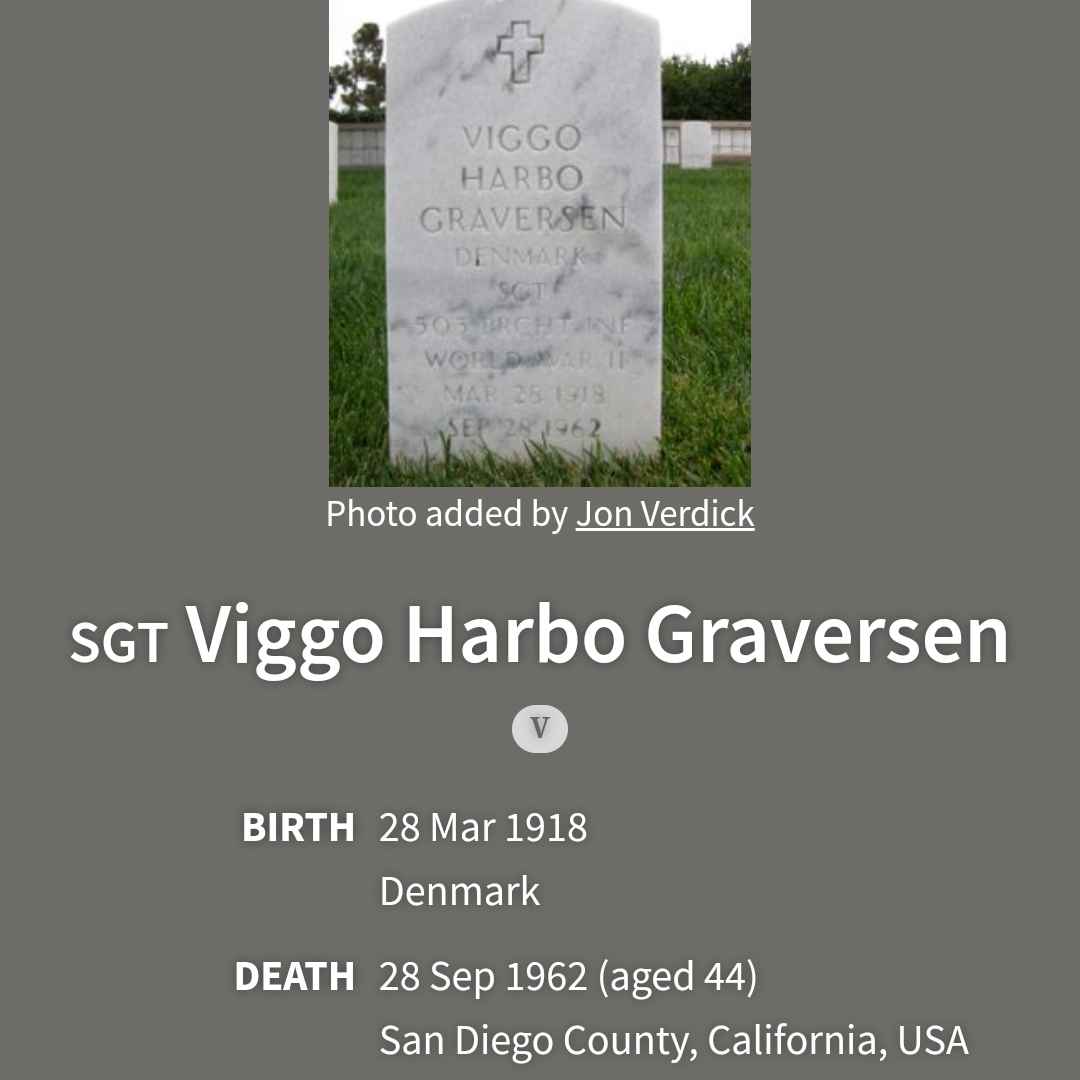 <i class="material-icons" data-template="memories-icon">chat_bubble</i><br/>Viggo Harbo Graversen, Army, Sargent <br/>Born 3/28/1918<br/>Passed on 9/28/1962<br/>Posted by: Barbara L Channell<br/><div class='remember-wall-long-description'>Viggo came to America from Denmark and served in the Army in WWII. His son Victor served in the Navy - Vietnam. Victor is in the wall at Miramar National Cemetery.</div><a class='btn btn-primary btn-sm mt-2 remember-wall-toggle-long-description' onclick='initRememberWallToggleLongDescriptionBtn(this)'>Learn more</a>