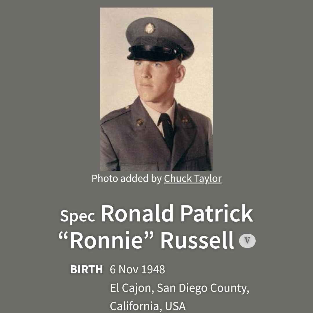 <i class="material-icons" data-template="memories-icon">chat_bubble</i><br/>Ronald Patrick Russell, Army, Specialist 4 CO A<br/>Born 11/6/1948<br/>Passed on 3/4/1969<br/>Posted by: Barbara Channell<br/><div class='remember-wall-long-description'>Ronnie died in Kontum, Republic of Vietnam. He was driving a 5 ton truck when it ran over a box mine in a recon patrol. The explosion blew the back dual tires off of the truck. The explosion blast also ruptured the diesel tank at the same time, just as Ronnie was exiting the vehicle, the blast ignited the fuel and washed him in it. He was burned almost beyond recognition. He lived for three days. He was 20 years old. Ronnie's platoon sergeant relayed this story, as he was there when it happened.</div><a class='btn btn-primary btn-sm mt-2 remember-wall-toggle-long-description' onclick='initRememberWallToggleLongDescriptionBtn(this)'>Learn more</a>